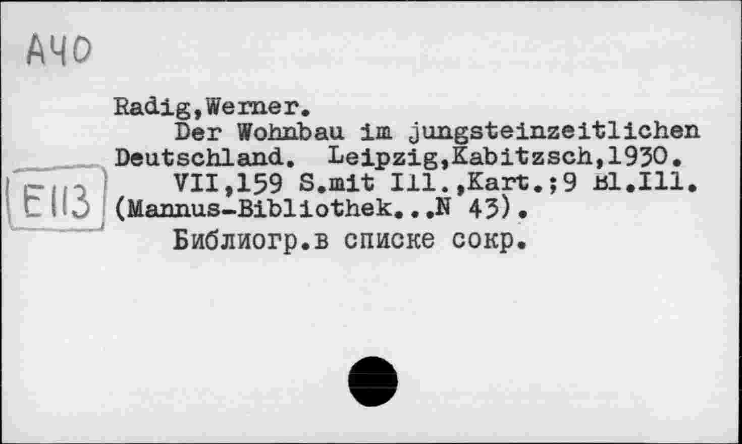 ﻿AMD
Radig,Werner.
Der Wohnbau im jungsteinzeitlichen Deutschland. Leipzig,Kabitzsch,1950.
VII,159 S.mit Ill.,Kart.;9 ul.Ill. (Mannus-Bibliothek.. .N 45).
Библиогр.в списке сокр.